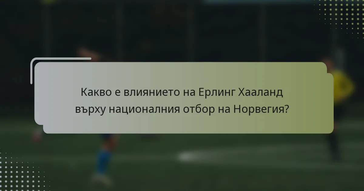 Какво е влиянието на Ерлинг Хааланд върху националния отбор на Норвегия?